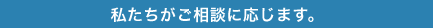 私たちがご相談に応じます。